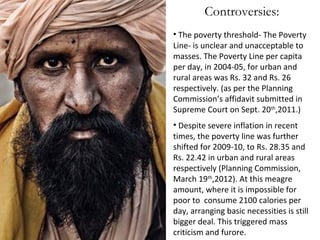 Controversies:
• The poverty threshold- The Poverty
Line- is unclear and unacceptable to
masses. The Poverty Line per capita
per day, in 2004-05, for urban and
rural areas was Rs. 32 and Rs. 26
respectively. (as per the Planning
Commission’s affidavit submitted in
Supreme Court on Sept. 20th,2011.)
• Despite severe inflation in recent
times, the poverty line was further
shifted for 2009-10, to Rs. 28.35 and
Rs. 22.42 in urban and rural areas
respectively (Planning Commission,
March 19th,2012). At this meagre
amount, where it is impossible for
poor to consume 2100 calories per
day, arranging basic necessities is still
bigger deal. This triggered mass
criticism and furore.

 