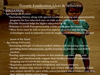 Poverty Eradication Ideas & Solutions
• EDUCATION:
• Age Group 18-35 years:

•Increasing literacy along with special vocational training and apprenticeship
programs for less educated ones on wide scales can be quite helpful.
•Flexible financial helps for higher education for all.
•Schemes to instill Entrepreneurship within youth must be started.
• More focus must be laid on practical aspects of studies and the latest
technologies used in industries must be taught; curriculum must be revised

(need of the hour).
• Age Group 5-14 years:
•Increasing strength of school-enrolled children and sustaining them by
providing better infrastructure, quality learning environment and skilled
teachers.
•Starting apprenticeship schemes so that students can earn along with
studies, and simultaneously support their families instead of completely
dropping out of schools for earning money.
• Regularize teachers for their compulsory and timely presence.
• Mostly children skip schools to take care of their siblings. Therefore, Child
care centers should be open within school premises where students can drop
their siblings during school hours.

 