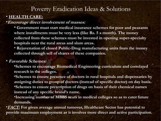 Poverty Eradication Ideas & Solutions
• HEALTH CARE:
•Encourage direct involvement of masses:
• Government must start medical insurance schemes for poor and peasants
where installments must be very less (like Rs. 5 a month). The money
collected from these schemes must be invested in opening super-specialty
hospitals near the rural areas and slum areas.
• Rejuvenation of closed Public-Drug manufacturing units from the money
collected through sell of shares of these companies.

• Favorable Schemes:

•Schemes to encourage Biomedical Engineering curriculum and correlated
research in the colleges.
•Schemes to ensure presence of doctors in rural hospitals and dispensaries by
assigning duties to group of doctors (instead of specific doctor) on day basis.
•Schemes to ensure prescription of drugs on basis of their chemical names
instead of any specific brand’s name.
•Increasing number of MBBS seats in medical colleges so as to cater future
demands.
•FACT: For given average annual turnover, Healthcare Sector has potential to
provide maximum employment as it involves more direct and active participation.

 