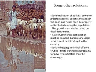 Some other solutions:
•Decentralization of political power to
grassroots levels. Benefits must reach
the poor, and riches must be properly
redistributed among the population.
• The growth must not be based on
fiscal deficiencies.
• Active Community participation
must be ensured. Compulsory social
service must be introduced in the
country.
•Declare begging a criminal offence.
•Public-Private-Partnership programs
for poverty eradication must be
encouraged.

 