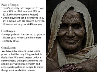 Rays of hope:

• India's poverty rate projected to drop
from 51% in 1990 to about 22% in
2015. (UN Development Report)
• Unemployment can be removed in 30
if 10 million jobs are created per year.
• Urbanization to grow at 4% per year.

Challenges:

•Slum population is expected to grow at
5% per year, hence 12 million more
slums by 2017.

Conclusion:

We have all resources to overcome
poverty, but the only thing we lack is
dedication. We need proper political
commitment, willingness to serve the
people, corruption free system and
active participation of people to make
things work in a better manner.

 