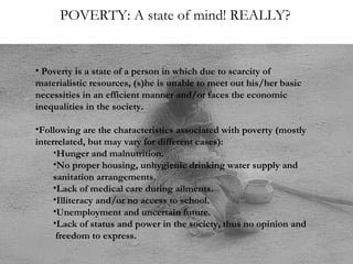POVERTY: A state of mind! REALLY?

• Poverty is a state of a person in which due to scarcity of
materialistic resources, (s)he is unable to meet out his/her basic
necessities in an efficient manner and/or faces the economic
inequalities in the society.
•Following are the characteristics associated with poverty (mostly
interrelated, but may vary for different cases):
•Hunger and malnutrition.
•No proper housing, unhygienic drinking water supply and
sanitation arrangements.
•Lack of medical care during ailments.
•Illiteracy and/or no access to school.
•Unemployment and uncertain future.
•Lack of status and power in the society, thus no opinion and
freedom to express.

 
