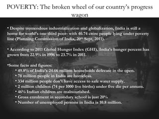 POVERTY: The broken wheel of our country’s progress
wagon
• Despite tremendous industrialization and globalization, India is still a
home for world’s one third poor- with 40.74 crore people lying under poverty
line (Planning Commission of India, 20th Sept, 2011).
• According to 2011 Global Hunger Index (GHI), India’s hunger percent has
grown from 22.9% in 1996 to 23.7% in 2011.
•Some facts and figures:
• 49.8% of India’s 24.66 million households defecate in the open.
• 78 million people in India are homeless.
• 334 million people don’t have access to safe water supply.
• 2 million children (74 per 1000 live births) under five die per annum.
• 46% Indian children are malnourished.
• Gross enrolment in secondary school is just 20%
• Number of unemployed persons in India is 10.8 million.

 