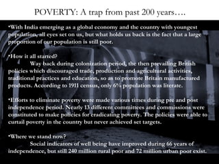 POVERTY: A trap from past 200 years….
•With India emerging as a global economy and the country with youngest
population, all eyes set on us, but what holds us back is the fact that a large
proportion of our population is still poor.
•How it all started?
Way back during colonization period, the then prevailing British
policies which discouraged trade, production and agricultural activities,
traditional practices and education, so as to promote Britain manufactured
products. According to 1911 census, only 6% population was literate.
•Efforts to eliminate poverty were made various times during pre and post
independence period. Nearly 13 different committees and commissions were
constituted to make policies for eradicating poverty. The policies were able to
curtail poverty in the country but never achieved set targets.
•Where we stand now?
Social indicators of well being have improved during 66 years of
independence, but still 240 million rural poor and 72 million urban poor exist.

 