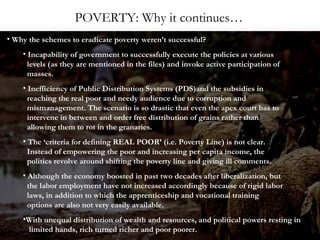 POVERTY: Why it continues…
• Why the schemes to eradicate poverty weren’t successful?
• Incapability of government to successfully execute the policies at various
levels (as they are mentioned in the files) and invoke active participation of
masses.
• Inefficiency of Public Distribution Systems (PDS)and the subsidies in
reaching the real poor and needy audience due to corruption and
mismanagement. The scenario is so drastic that even the apex court has to
intervene in between and order free distribution of grains rather than
allowing them to rot in the granaries.
• The ‘criteria for defining REAL POOR’ (i.e. Poverty Line) is not clear.
Instead of empowering the poor and increasing per capita income, the
politics revolve around shifting the poverty line and giving ill comments.
• Although the economy boosted in past two decades after liberalization, but
the labor employment have not increased accordingly because of rigid labor
laws, in addition to which the apprenticeship and vocational training
options are also not very easily available.
•With unequal distribution of wealth and resources, and political powers resting in
limited hands, rich turned richer and poor poorer.

 