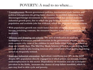 POVERTY: A road to no where…
• Unemployment: Recent government policies, international trade barriers and
political lithargicness (in giving faster clearance to establish industries) have
discouraged foreign investments in the country which has slowed down the
industrial growth pace, due to which the gap between number of employable
population and available jobs has widened, which has increased unemployment.
• With population growth rate much faster than rate of supply of resources, and
income remaining constant, the resources become scarce due to which poverty
increases.
• Illiteracy and dropping out schools: The lack of dedication in teachers,
inadequacy of resources and infrastructure in the government schools are the
main reasons why most of the children in rural India either don’t go to school or
drop out in early days. The Mid Day Meals Scheme (which is major driving force
towards schools) is also loosing interests after complains of bad quality food being
served are frequently noticed.
• Improper industrial orientation: Agriculture contributes just 18% to the GDP
despite 60% population directly engaged in it which points out towards massive
underemployment in this sector. Dependency on monsoon and old techniques
prevalent in the fields, increases the chance of crop failure manifold, which in
turn may lead to debt cycle and poverty.

 
