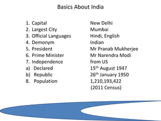Basics About India
1. Capital New Delhi
2. Largest City Mumbai
3. Official Languages Hindi, English
4. Demonym Indian
5. President Mr Pranab Mukherjee
6. Prime Minister Mr Narendra Modi
7. Independence from US
a) Declared 15th August 1947
b) Republic 26th January 1950
8. Population 1,210,193,422
(2011 Census)
 