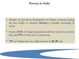 Poverty in India
• Despite of growth & development in Indian economy, during
the last couple of decades, Poverty is, parallel, increasing in
terms.
• Nearly 27.5% of India’s population still lives below the poverty
line, and 75% of this, lives in rural areas.
• 77% of Indians live on a daily income of Rs 20 only
 