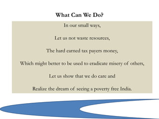 What Can We Do?
In our small ways,
Let us not waste resources,
The hard earned tax payers money,
Which might better to be used to eradicate misery of others,
Let us show that we do care and
Realize the dream of seeing a poverty free India.
 