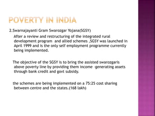 2.Swarnajayanti Gram Swarozgar Yojana(SGSY)
After a review and restructuring of the integrated rural
development program and allied schemes ,SGSY was launched in
April 1999 and is the only self employment programme currently
being implemented.
The objective of the SGSY is to bring the assisted swarozgaris
above poverty line by providing them income –generating assets
through bank credit and govt subsidy.
the schemes are being implemented on a 75:25 cost sharing
between centre and the states.(168 lakh)
 