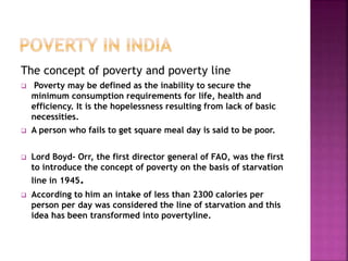 The concept of poverty and poverty line
 Poverty may be defined as the inability to secure the
minimum consumption requirements for life, health and
efficiency. It is the hopelessness resulting from lack of basic
necessities.
 A person who fails to get square meal day is said to be poor.
 Lord Boyd- Orr, the first director general of FAO, was the first
to introduce the concept of poverty on the basis of starvation
line in 1945.
 According to him an intake of less than 2300 calories per
person per day was considered the line of starvation and this
idea has been transformed into povertyline.
 