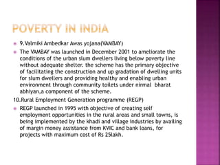  9.Valmiki Ambedkar Awas yojana(VAMBAY)
 The VAMBAY was launched in December 2001 to ameliorate the
conditions of the urban slum dwellers living below poverty line
without adequate shelter. the scheme has the primary objective
of facilitating the construction and up gradation of dwelling units
for slum dwellers and providing healthy and enabling urban
environment through community toilets under nirmal bharat
abhiyan,a component of the scheme.
10.Rural Employment Generation programme (REGP)
 REGP launched in 1995 with objective of creating self
employment opportunities in the rural areas and small towns, is
being implemented by the khadi and village industries by availing
of margin money assistance from KVIC and bank loans, for
projects with maximum cost of Rs 25lakh.
 
