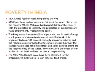  11.National Food for Work Programme (NFWP)
 NFWP was launched on November 14 most backward districts of
the country 2004 in 150 most backward districts of the country
with the objective to intensify the generation of supplementary
wage employment. Programme is open t
 The Programme is open to all rural poor who are in need of wage
employment and desire to do manual unskilled work. It is
implemented as a 100 percent centrally sponsored scheme and
the food grains are provided to states free of cost. however the
transportation cost handling charges and taxes on food grains are
the responsibility of the states. The collector is the nodal officer
at the district level and has the overall responsibility .
 For 2005-2006 Rs 4500 crore have been allocated for the
programme in addition to 15 lakh tones of food grains.
 
