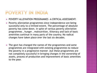  POVERTY ALLEVIATION PROGRAMMES –A CRITICAL ASSESSMENT:
 Poverty alleviation programmes since independence are being
successful only to a limited extent. The percentage of absolute
poverty has come down. in spite of various poverty alleviation
programmes , hunger , malnutrition, illiteracy and lack of basic
amenities continue in many parts of the country. No radical
changes have taken place over the last six decades.
 The govt has changed the names of the programmes and some
programmes are integrated with existing programmes to reduce
the poverty in a progressive manner .but these programmes are
not completely successful in bringing changes in the ownership of
assets, process of production and improvement of basic amenities
to the poor.
 