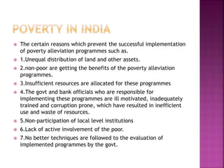  The certain reasons which prevent the successful implementation
of poverty alleviation programmes such as.
 1.Unequal distribution of land and other assets.
 2.non-poor are getting the benefits of the poverty alleviation
programmes.
 3.Insufficient resources are allocated for these programmes
 4.The govt and bank officials who are responsible for
implementing these programmes are ill motivated, inadequately
trained and corruption prone, which have resulted in inefficient
use and waste of resources.
 5.Non-participation of local level institutions
 6.Lack of active involvement of the poor.
 7.No better techniques are followed to the evaluation of
implemented programmes by the govt.
 