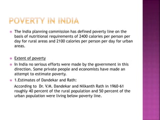  The India planning commission has defined poverty line on the
basis of nutritional requirements of 2400 calories per person per
day for rural areas and 2100 calories per person per day for urban
areas.
 Extent of poverty
 In India no serious efforts were made by the government in this
direction. Some private people and economists have made an
attempt to estimate poverty.
 1.Estimates of Dandekar and Rath:
According to Dr. V.M. Dandekar and Nilkanth Rath in 1960-61
roughly 40 percent of the rural population and 50 percent of the
urban population were living below poverty line.
 