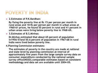  2.Estimates of P.K.Bardhan:
By fixing the poverty line at Rs 15 per person per month in
rural areas and 18 Rs per person per month in urban areas at
1960-61 prices, he found 55 percent in rural and 41 percent in
urban areas were living below poverty line in 1968-69.
 3.Estimates of B.S.Minhas:
Dr.Minhas estimated that about 65 percent of population
in1956-57and 50.6 percent of population in 1967-68 in rural
India were lived below poverty line.
4.Planning Commission estimates:
The estimates of poverty in the country are made at national
and state level by planning commission at interval of
approximately five years from the large sample survey data on
consumer expenditure conducted by the national sample
survey office(NSSO).comparable estimates based on consistent
methodology and data set are available until 2004-05.
 