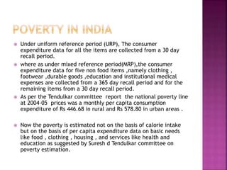  Under uniform reference period (URP), The consumer
expenditure data for all the items are collected from a 30 day
recall period.
 where as under mixed reference period(MRP),the consumer
expenditure data for five non food items ,namely clothing ,
footwear ,durable goods ,education and institutional medical
expenses are collected from a 365 day recall period and for the
remaining items from a 30 day recall period.
 As per the Tendulkar committee report the national poverty line
at 2004-05 prices was a monthly per capita consumption
expenditure of Rs 446.68 in rural and Rs 578.80 in urban areas .
 Now the poverty is estimated not on the basis of calorie intake
but on the basis of per capita expenditure data on basic needs
like food , clothing , housing , and services like health and
education as suggested by Suresh d Tendulkar committee on
poverty estimation.
 