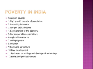  Causes of poverty
 1.high growth the rate of population
 2.inequality in income
 3.low per capita income
 4.Backwardness of the economy
 5.low consumption expenditure
 6.regional imbalances
 7.unemployment
 8.Inflation
 9.backward agriculture
 10.Poor development
 11.backward technology and shortage of technology
 12.social and political factors
 