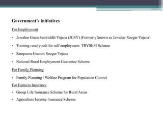 Government’s Initiatives
For Employment
• Jawahar Gram Samriddhi Yojana (JGSY) (Formerly known as Jawahar Rozgar Yojana)
• Training rural youth for self employment TRYSEM Scheme
• Sampurna Gramin Rozgar Yojana
• National Rural Employment Guarantee Scheme
For Family Planning
• Family Planning / Welfare Program for Population Control
For Farmers Insurance
• Group Life Insurance Scheme for Rural Areas
• Agriculture Income Insurance Scheme
 