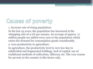 1. Increase rate of rising population:
In the last 45 years, the population has increased at the
whopping rate of 2.2% per annum. An average of approx. 17
million people are added every year to the population which
raises the demand for consumption goods considerably.
2. Less productivity in agriculture:
In agriculture, the productivity level is very low due to
subdivided and fragmented holdings, lack of capital, use of
traditional methods of cultivation, illiteracy etc. The very reason
for poverty in the country is this factor only.
 