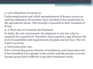 3. Less utilization of resources:
Underemployment and veiled unemployment of human resources
and less utilization of resources have resulted in low production in
the agricultural sector. This brought a downfall in their standard of
living.
4. A short rate of economic development:
In India, the rate of economic development is very low what is
required for a good level. Therefore, there persists a gap between the
level of availability and requirements of goods and services. The net
result is poverty.
5. Increasing price rise:
Poor is becoming poorer because of continuous and steep price rise.
It has benefited a few people in the society and the persons in lower
income group find it difficult to get their minimum needs.
 