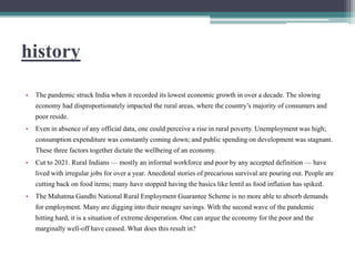 history
• The pandemic struck India when it recorded its lowest economic growth in over a decade. The slowing
economy had disproportionately impacted the rural areas, where the country’s majority of consumers and
poor reside.
• Even in absence of any official data, one could perceive a rise in rural poverty. Unemployment was high;
consumption expenditure was constantly coming down; and public spending on development was stagnant.
These three factors together dictate the wellbeing of an economy.
• Cut to 2021. Rural Indians — mostly an informal workforce and poor by any accepted definition — have
lived with irregular jobs for over a year. Anecdotal stories of precarious survival are pouring out. People are
cutting back on food items; many have stopped having the basics like lentil as food inflation has spiked.
• The Mahatma Gandhi National Rural Employment Guarantee Scheme is no more able to absorb demands
for employment. Many are digging into their meagre savings. With the second wave of the pandemic
hitting hard, it is a situation of extreme desperation. One can argue the economy for the poor and the
marginally well-off have ceased. What does this result in?
 