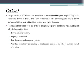 (Urban)
• As per the latest NSSO survey reports there are over 80 million poor people living in the
cities and towns of India. The Slum population is also increasing and as per TCPO
estimates 2001; over 61.80 million people were living in slums.
• The bulk of the urban poor are living in extremely deprived conditions with insufficient
physical amenities like :
▫ Low-cost water supply,
▫ Improper sanitation,
▫ Bad Sewerage and drainage system,
▫ Very less social services relating to health care, nutrition, pre-school and non-formal
education.
 