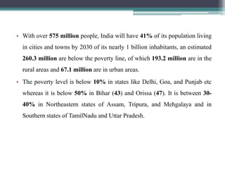 • With over 575 million people, India will have 41% of its population living
in cities and towns by 2030 of its nearly 1 billion inhabitants, an estimated
260.3 million are below the poverty line, of which 193.2 million are in the
rural areas and 67.1 million are in urban areas.
• The poverty level is below 10% in states like Delhi, Goa, and Punjab etc
whereas it is below 50% in Bihar (43) and Orissa (47). It is between 30-
40% in Northeastern states of Assam, Tripura, and Mehgalaya and in
Southern states of TamilNadu and Uttar Pradesh.
 