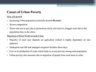 Causes of Urban Poverty
Slow job growth
• Increasing Urban population (currently around 38 crore)
• Severe competition.
• Those who use to get jobs or promotions easily now have to struggle more due to the
population hike in the cities.
Migration of Rural Youth towards Cities
• Majority of rural area depends on agriculture (which is highly dependant on rain
patterns)
• Inadequate rain fall and improper irrigation facilities these days.
• Low or no production of crops which leads to severe poverty among rural population.
• Urban poverty also increases due to migration of people from rural areas to cities
 