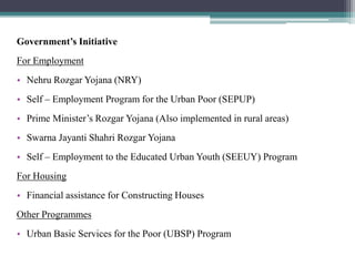 Government’s Initiative
For Employment
• Nehru Rozgar Yojana (NRY)
• Self – Employment Program for the Urban Poor (SEPUP)
• Prime Minister’s Rozgar Yojana (Also implemented in rural areas)
• Swarna Jayanti Shahri Rozgar Yojana
• Self – Employment to the Educated Urban Youth (SEEUY) Program
For Housing
• Financial assistance for Constructing Houses
Other Programmes
• Urban Basic Services for the Poor (UBSP) Program
 