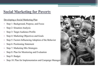 Social Marketing for Poverty
Developing a Social Marketing Plan
• Step 1: Background, Purpose, and Focus
• Step 2: Situation Analysis
• Step 3: Target Audience Profile
• Step 4: Marketing Objectives and Goals
• Step 5: Factors Influencing Adoption of the Behavior
• Step 6: Positioning Statement
• Step 7: Marketing Mix Strategies
• Step 8: Plan for Monitoring and Evaluation
• Step 9: Budget
• Step 10: Plan for Implementation and Campaign Management
 