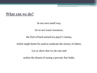 What can we do?
In our own small way,
let us not waste resources,
the fruit of hard earned tax payer’s money,
which might better be used to eradicate the misery of others.
Let us show that we do care and
realize the dream of seeing a poverty free India.
 