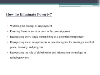 How To Eliminate Poverty?
• Widening the concept of employment
• Ensuring financial services even to the poorest person
• Recognizing every single human being as a potential entrepreneur
• Recognizing social entrepreneurs as potential agents for creating a world of
peace, harmony, and progress
• Recognizing the role of globalization and information technology in
reducing poverty.
 