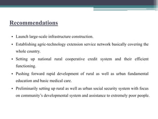 Recommendations
• Launch large-scale infrastructure construction.
• Establishing agric-technology extension service network basically covering the
whole country.
• Setting up national rural cooperative credit system and their efficient
functioning.
• Pushing forward rapid development of rural as well as urban fundamental
education and basic medical care.
• Preliminarily setting up rural as well as urban social security system with focus
on community’s developmental system and assistance to extremely poor people.
 