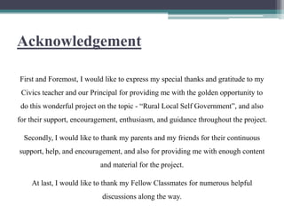 Acknowledgement
First and Foremost, I would like to express my special thanks and gratitude to my
Civics teacher and our Principal for providing me with the golden opportunity to
do this wonderful project on the topic - “Rural Local Self Government”, and also
for their support, encouragement, enthusiasm, and guidance throughout the project.
Secondly, I would like to thank my parents and my friends for their continuous
support, help, and encouragement, and also for providing me with enough content
and material for the project.
At last, I would like to thank my Fellow Classmates for numerous helpful
discussions along the way.
 