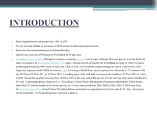 INTRODUCTION
• Share of population in extreme poverty, 1981 to 2017
• Poverty rate map of India by prevalence in 2012, among its states and union territories
• Slums near the international airport in Mumbai/Bombay
• India Poverty rate since 1993 based on World Bank $2.00 ppp value
• India is a developing nation. Although its economy is growing, poverty is still a major challenge. However, poverty is on the decline in
India. According to an International Monetary Fund paper, extreme poverty, defined by the World Bank as living on US$1.9 or less in
purchasing power parity (PPP) terms, in India was as low as 0.8% in 2019 and the country managed to keep it at that level in 2020
despite the unprecedented COVID-19 outbreak.[1][2] According to World Bank, extreme poverty has reduced by 12.3% between 2011
and 2019 from 22.5% in 2011 to 10.2% in 2019. A working paper of the bank said rural poverty declined from 26.3% in 2011 to 11.6%
in 2019. The decline in urban areas was from 14.2% to 6.3% in the same period.The poverty level in rural and urban areas went down by
14.7 and 7.9 percentage points, respectively.[3] According to United Nations Development Programme administrator Achim Steiner,
India lifted 271 million people out of extreme poverty in a 10-year time period from 2005–2006 to 2015–2016. A 2020 study from
the World Economic Forum found "Some 220 million Indians sustained on an expenditure level of less than Rs 32 / day—the poverty
line for rural India—by the last headcount of the poor in India in
 