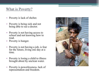 What is Poverty?
• Poverty is lack of shelter.
• Poverty is being sick and not
being able to see a doctor.
• Poverty is not having access to
school and not knowing how to
read.
• Poverty is hunger.
• Poverty is not having a job, is fear
for the future, living one day at a
time.
• Poverty is losing a child to illness
brought about by unclean water.
• Poverty is powerlessness, lack of
representation and freedom.
 
