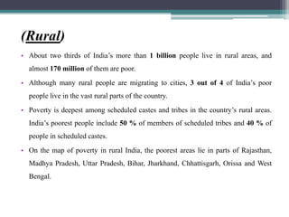 (Rural)
• About two thirds of India’s more than 1 billion people live in rural areas, and
almost 170 million of them are poor.
• Although many rural people are migrating to cities, 3 out of 4 of India’s poor
people live in the vast rural parts of the country.
• Poverty is deepest among scheduled castes and tribes in the country’s rural areas.
India’s poorest people include 50 % of members of scheduled tribes and 40 % of
people in scheduled castes.
• On the map of poverty in rural India, the poorest areas lie in parts of Rajasthan,
Madhya Pradesh, Uttar Pradesh, Bihar, Jharkhand, Chhattisgarh, Orissa and West
Bengal.
 