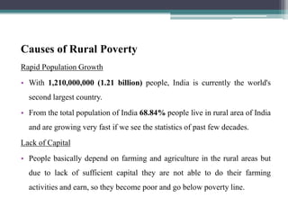Causes of Rural Poverty
Rapid Population Growth
• With 1,210,000,000 (1.21 billion) people, India is currently the world's
second largest country.
• From the total population of India 68.84% people live in rural area of India
and are growing very fast if we see the statistics of past few decades.
Lack of Capital
• People basically depend on farming and agriculture in the rural areas but
due to lack of sufficient capital they are not able to do their farming
activities and earn, so they become poor and go below poverty line.
 