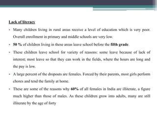 Lack of literacy
• Many children living in rural areas receive a level of education which is very poor.
Overall enrollment in primary and middle schools are very low.
• 50 % of children living in these areas leave school before the fifth grade.
• These children leave school for variety of reasons: some leave because of lack of
interest; most leave so that they can work in the fields, where the hours are long and
the pay is low.
• A large percent of the dropouts are females. Forced by their parents, most girls perform
chores and tend the family at home.
• These are some of the reasons why 60% of all females in India are illiterate, a figure
much higher than those of males. As these children grow into adults, many are still
illiterate by the age of forty
 