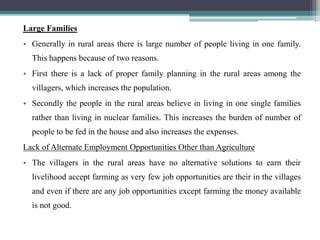 Large Families
• Generally in rural areas there is large number of people living in one family.
This happens because of two reasons.
• First there is a lack of proper family planning in the rural areas among the
villagers, which increases the population.
• Secondly the people in the rural areas believe in living in one single families
rather than living in nuclear families. This increases the burden of number of
people to be fed in the house and also increases the expenses.
Lack of Alternate Employment Opportunities Other than Agriculture
• The villagers in the rural areas have no alternative solutions to earn their
livelihood accept farming as very few job opportunities are their in the villages
and even if there are any job opportunities except farming the money available
is not good.
 