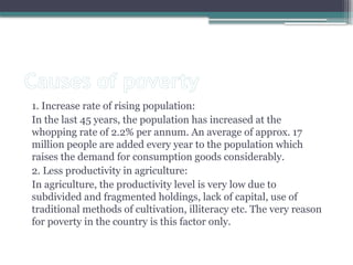 Causes of poverty
1. Increase rate of rising population:
In the last 45 years, the population has increased at the
whopping rate of 2.2% per annum. An average of approx. 17
million people are added every year to the population which
raises the demand for consumption goods considerably.
2. Less productivity in agriculture:
In agriculture, the productivity level is very low due to
subdivided and fragmented holdings, lack of capital, use of
traditional methods of cultivation, illiteracy etc. The very reason
for poverty in the country is this factor only.
 
