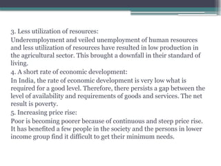 3. Less utilization of resources:
Underemployment and veiled unemployment of human resources
and less utilization of resources have resulted in low production in
the agricultural sector. This brought a downfall in their standard of
living.
4. A short rate of economic development:
In India, the rate of economic development is very low what is
required for a good level. Therefore, there persists a gap between the
level of availability and requirements of goods and services. The net
result is poverty.
5. Increasing price rise:
Poor is becoming poorer because of continuous and steep price rise.
It has benefited a few people in the society and the persons in lower
income group find it difficult to get their minimum needs.
 
