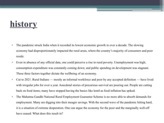 history
• The pandemic struck India when it recorded its lowest economic growth in over a decade. The slowing
economy had disproportionately impacted the rural areas, where the country’s majority of consumers and poor
reside.
• Even in absence of any official data, one could perceive a rise in rural poverty. Unemployment was high;
consumption expenditure was constantly coming down; and public spending on development was stagnant.
These three factors together dictate the wellbeing of an economy.
• Cut to 2021. Rural Indians — mostly an informal workforce and poor by any accepted definition — have lived
with irregular jobs for over a year. Anecdotal stories of precarious survival are pouring out. People are cutting
back on food items; many have stopped having the basics like lentil as food inflation has spiked.
• The Mahatma Gandhi National Rural Employment Guarantee Scheme is no more able to absorb demands for
employment. Many are digging into their meagre savings. With the second wave of the pandemic hitting hard,
it is a situation of extreme desperation. One can argue the economy for the poor and the marginally well-off
have ceased. What does this result in?
 