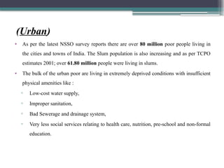 (Urban)
• As per the latest NSSO survey reports there are over 80 million poor people living in
the cities and towns of India. The Slum population is also increasing and as per TCPO
estimates 2001; over 61.80 million people were living in slums.
• The bulk of the urban poor are living in extremely deprived conditions with insufficient
physical amenities like :
▫ Low-cost water supply,
▫ Improper sanitation,
▫ Bad Sewerage and drainage system,
▫ Very less social services relating to health care, nutrition, pre-school and non-formal
education.
 