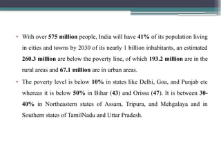• With over 575 million people, India will have 41% of its population living
in cities and towns by 2030 of its nearly 1 billion inhabitants, an estimated
260.3 million are below the poverty line, of which 193.2 million are in the
rural areas and 67.1 million are in urban areas.
• The poverty level is below 10% in states like Delhi, Goa, and Punjab etc
whereas it is below 50% in Bihar (43) and Orissa (47). It is between 30-
40% in Northeastern states of Assam, Tripura, and Mehgalaya and in
Southern states of TamilNadu and Uttar Pradesh.
 