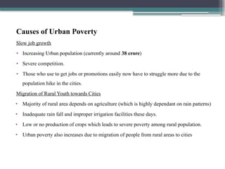 Causes of Urban Poverty
Slow job growth
• Increasing Urban population (currently around 38 crore)
• Severe competition.
• Those who use to get jobs or promotions easily now have to struggle more due to the
population hike in the cities.
Migration of Rural Youth towards Cities
• Majority of rural area depends on agriculture (which is highly dependant on rain patterns)
• Inadequate rain fall and improper irrigation facilities these days.
• Low or no production of crops which leads to severe poverty among rural population.
• Urban poverty also increases due to migration of people from rural areas to cities
 
