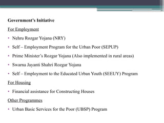 Government’s Initiative
For Employment
• Nehru Rozgar Yojana (NRY)
• Self – Employment Program for the Urban Poor (SEPUP)
• Prime Minister’s Rozgar Yojana (Also implemented in rural areas)
• Swarna Jayanti Shahri Rozgar Yojana
• Self – Employment to the Educated Urban Youth (SEEUY) Program
For Housing
• Financial assistance for Constructing Houses
Other Programmes
• Urban Basic Services for the Poor (UBSP) Program
 