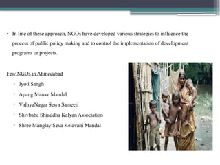 • In line of these approach, NGOs have developed various strategies to influence the
process of public policy making and to control the implementation of development
programs or projects.
Few NGOs in Ahmedabad
▫ Jyoti Sangh
▫ Apang Manav Mandal
▫ VidhyaNagar Sewa Sameeti
▫ Shivbaba Shraddha Kalyan Association
▫ Shree Manglay Seva Kelavani Mandal
 